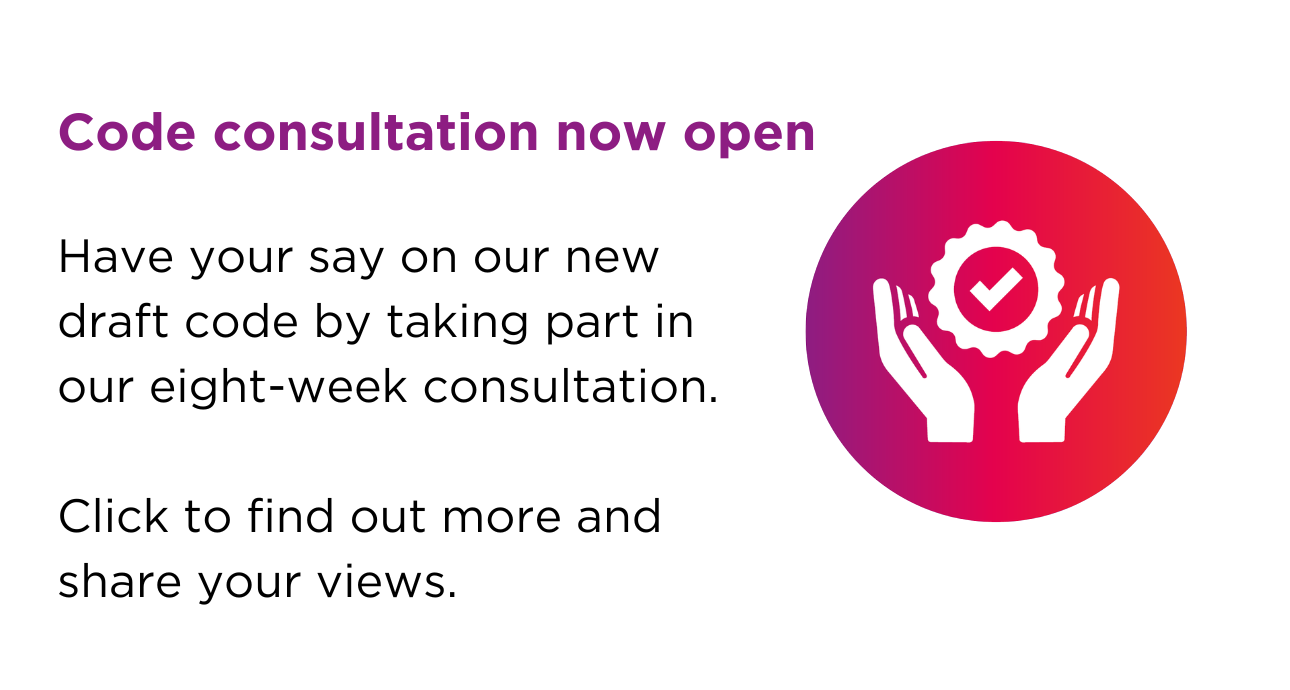 Code consultation now open. Have your say on our new draft code by taking part in our eight-week consultation. Click to find out more and share your views