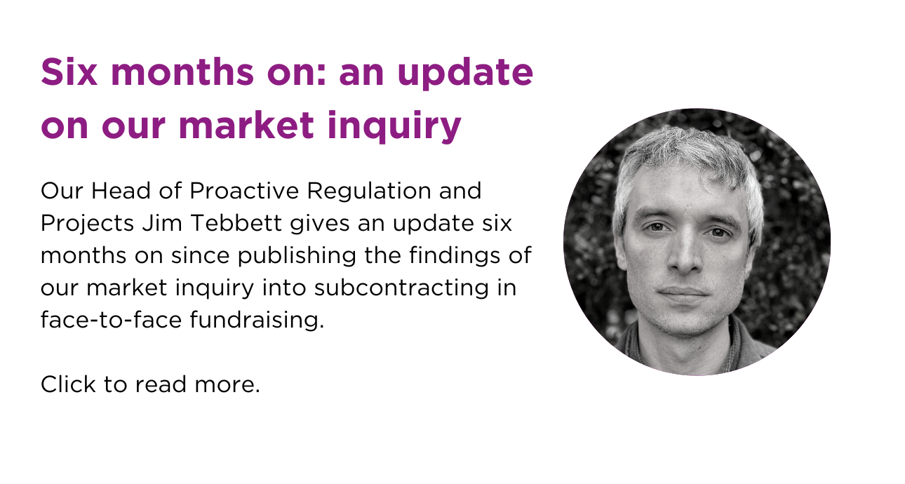 Six months on: an update on our market inquiry. Our head of Proactive Regulation and Projects, Jim Tebbett gives an update six months on since publishing the findings of our market inquiry into subcontracting in face-to-face fundraising. Click to read more.