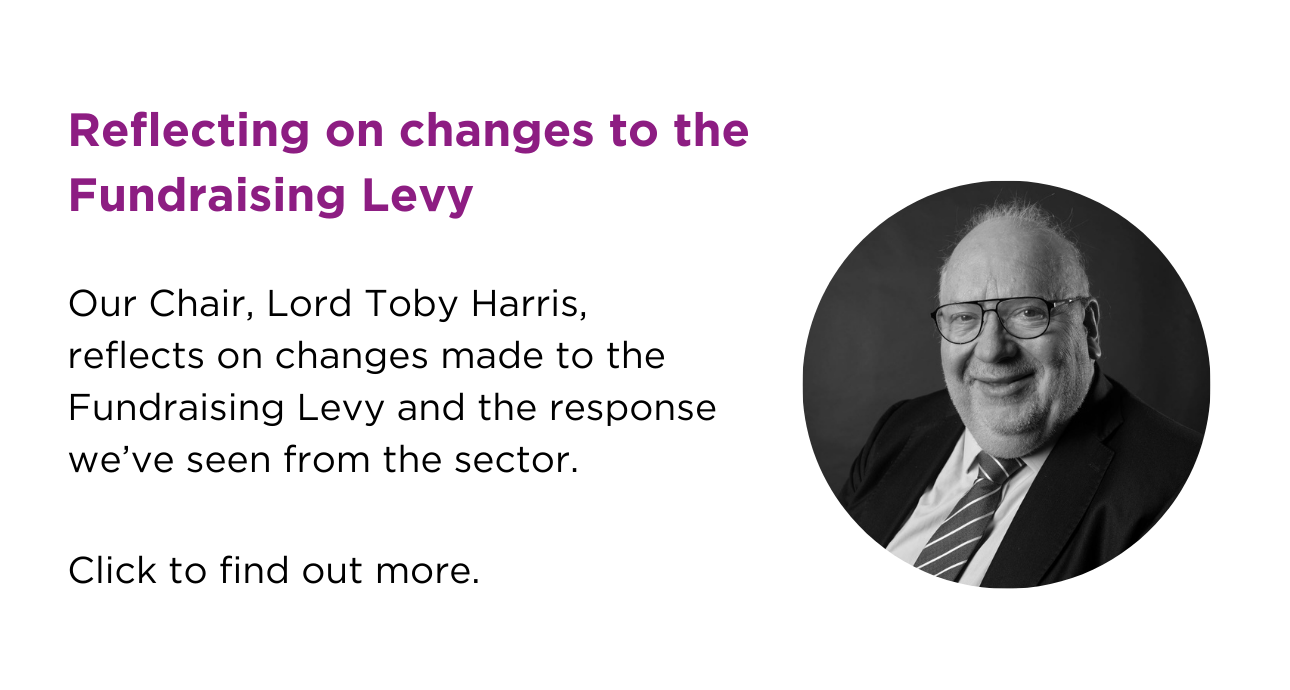 reflecting on changes to the Fundraising Levy. Our Chair, Lord Toby Horris, reflects on changes made to the Fundraising Levy and the response we've seen from the sector. Click to find out more